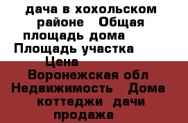 дача в хохольском районе › Общая площадь дома ­ 95 › Площадь участка ­ 18 › Цена ­ 750 000 - Воронежская обл. Недвижимость » Дома, коттеджи, дачи продажа   